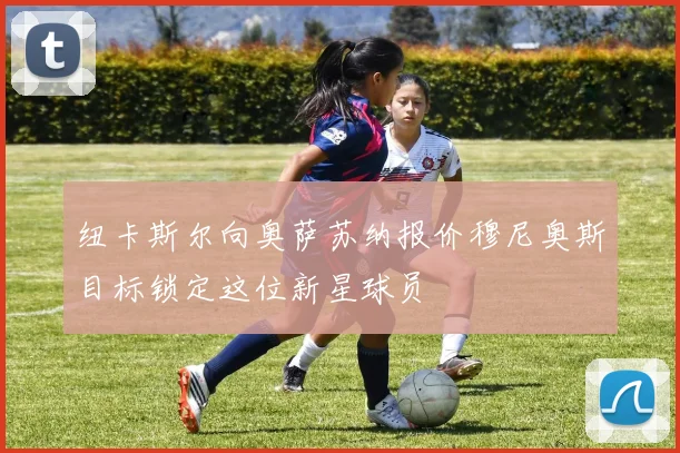 纽卡斯尔向奥萨苏纳报价穆尼奥斯目标锁定这位新星球员