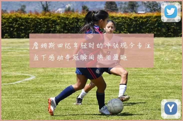 詹姆斯回忆年轻时的冲劲现今专注当下感动夺冠瞬间热泪盈眶