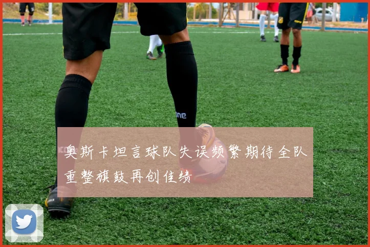 奥斯卡坦言球队失误频繁期待全队重整旗鼓再创佳绩