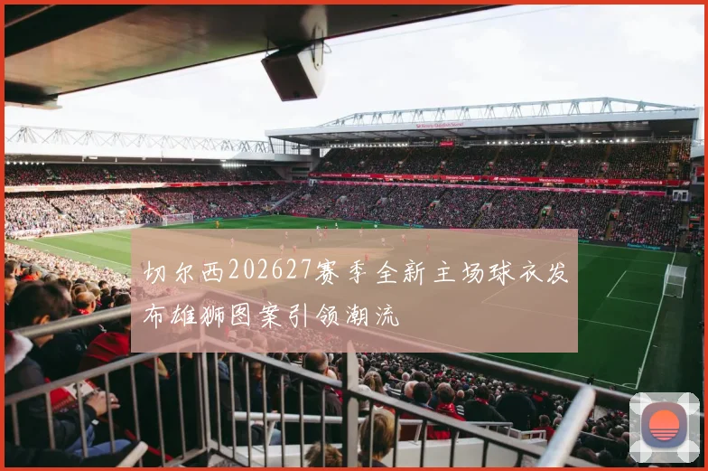切尔西202627赛季全新主场球衣发布雄狮图案引领潮流