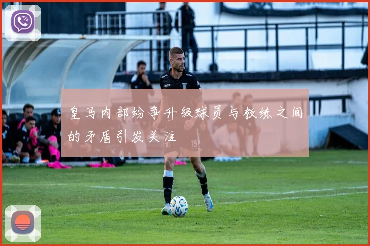 皇马内部纷争升级球员与教练之间的矛盾引发关注