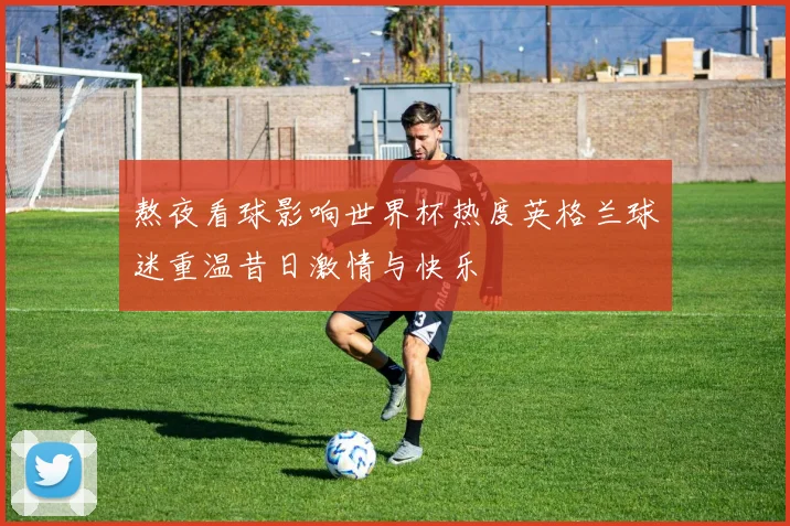 熬夜看球影响世界杯热度英格兰球迷重温昔日激情与快乐