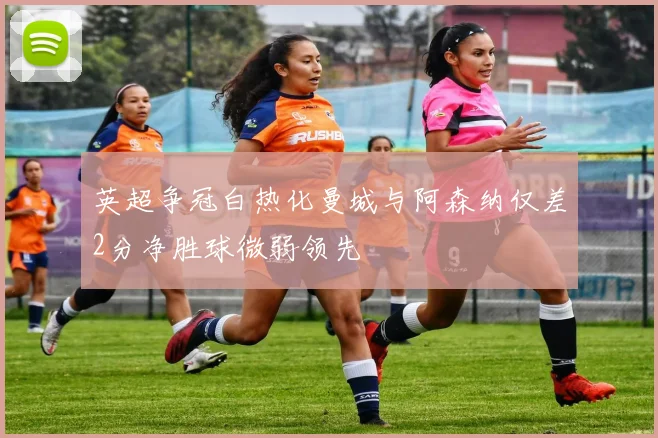 英超争冠白热化曼城与阿森纳仅差2分净胜球微弱领先