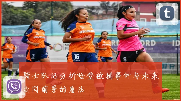 骑士队记分析哈登被捕事件与未来合同前景的看法