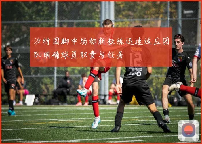 沙特国脚中场称新教练迅速适应团队明确球员职责与任务