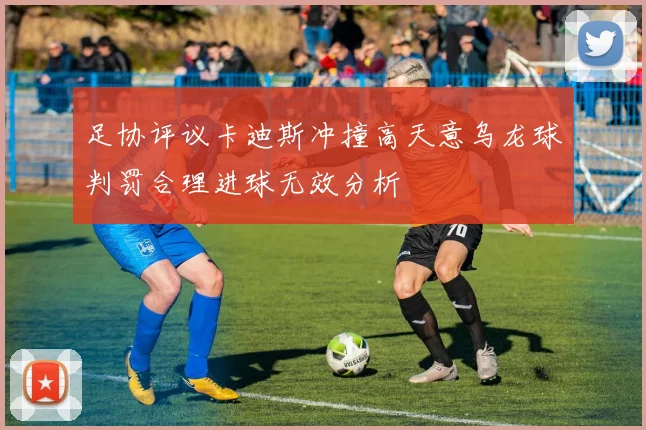 足协评议卡迪斯冲撞高天意乌龙球判罚合理进球无效分析