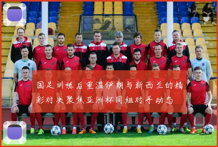 国足训练后重温伊朗与新西兰的精彩对决聚焦亚洲杯同组对手动态