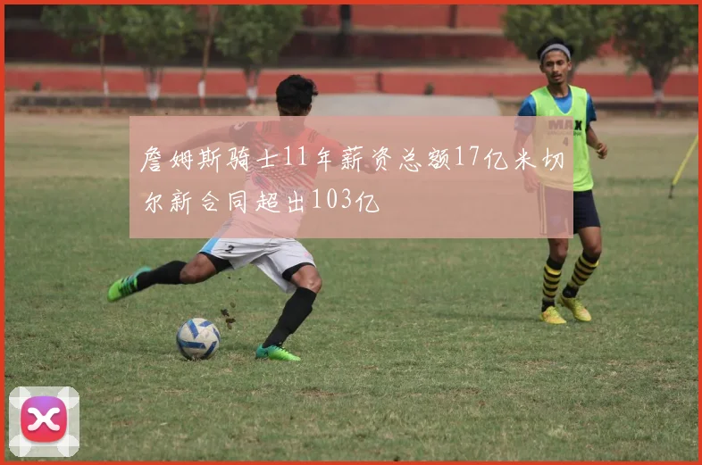 詹姆斯骑士11年薪资总额17亿米切尔新合同超出103亿
