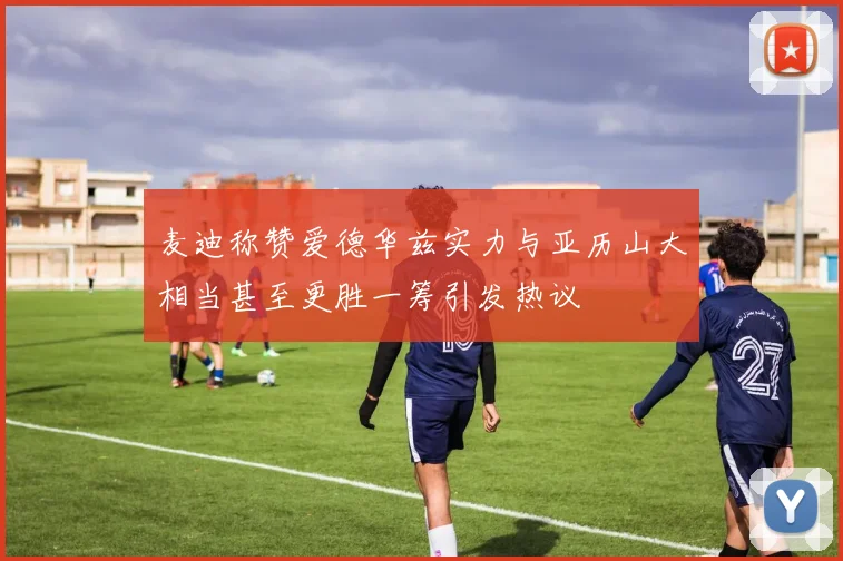 麦迪称赞爱德华兹实力与亚历山大相当甚至更胜一筹引发热议