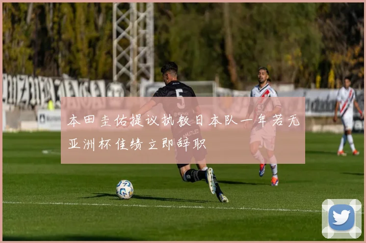 本田圭佑提议执教日本队一年若无亚洲杯佳绩立即辞职