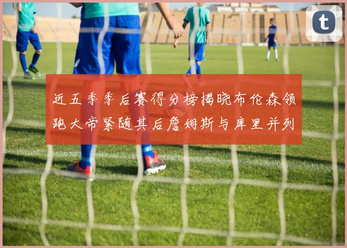 近五季季后赛得分榜揭晓布伦森领跑大帝紧随其后詹姆斯与库里并列第四