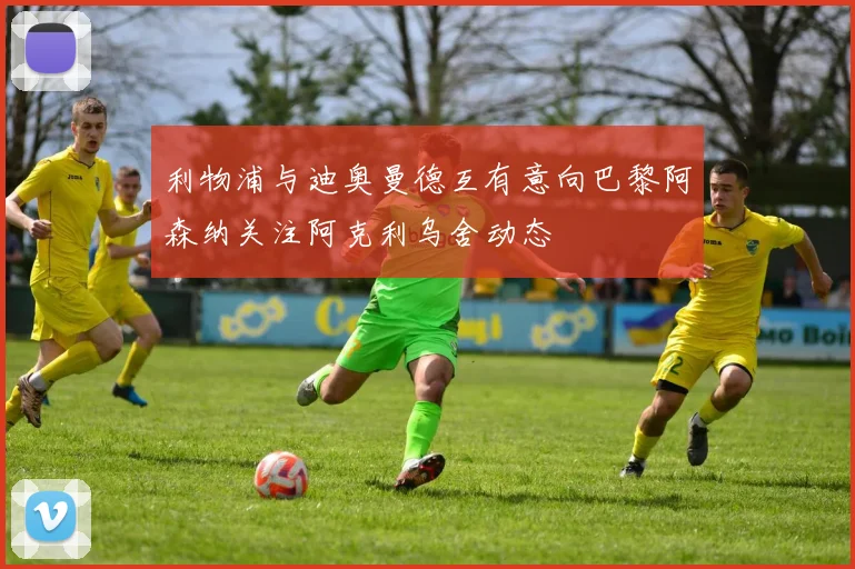 利物浦与迪奥曼德互有意向巴黎阿森纳关注阿克利乌舍动态