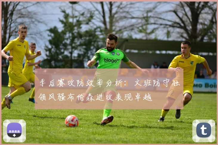 季后赛攻防效率分析：文班防守独领风骚布伦森进攻表现卓越