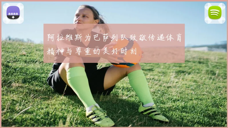 阿拉维斯为巴萨列队致敬传递体育精神与尊重的美好时刻