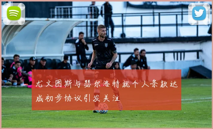 尤文图斯与瑟尔洛特就个人条款达成初步协议引发关注