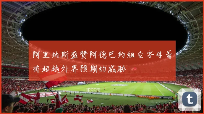 阿里纳斯盛赞阿德巴约组合字母哥将超越外界预期的威胁