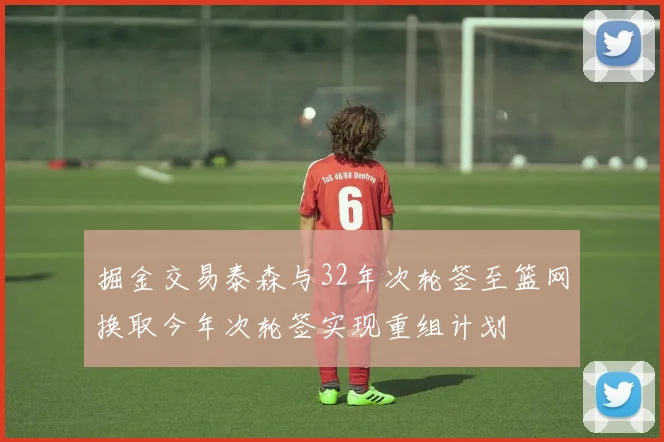掘金交易泰森与32年次轮签至篮网换取今年次轮签实现重组计划