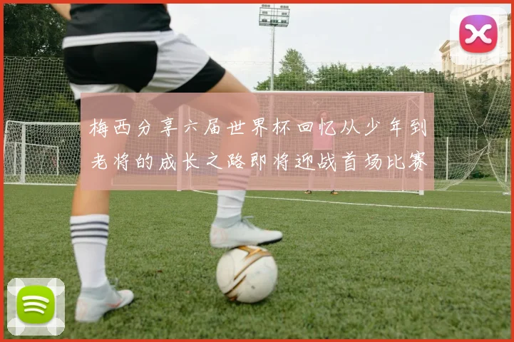 梅西分享六届世界杯回忆从少年到老将的成长之路即将迎战首场比赛