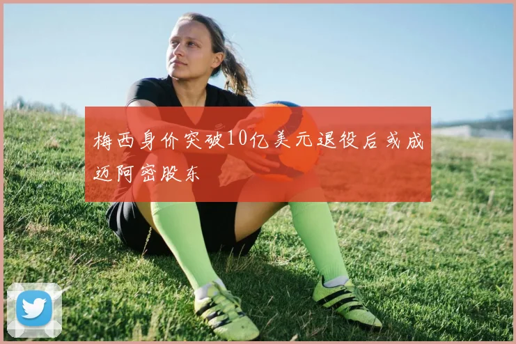 梅西身价突破10亿美元退役后或成迈阿密股东