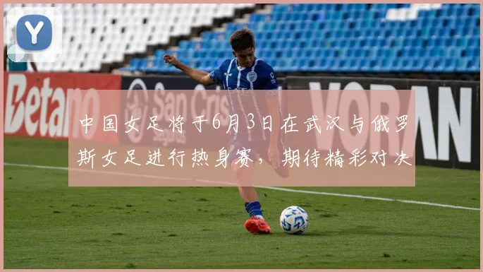 中国女足将于6月3日在武汉与俄罗斯女足进行热身赛，期待精彩对决