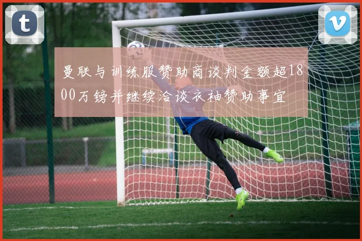 曼联与训练服赞助商谈判金额超1800万镑并继续洽谈衣袖赞助事宜