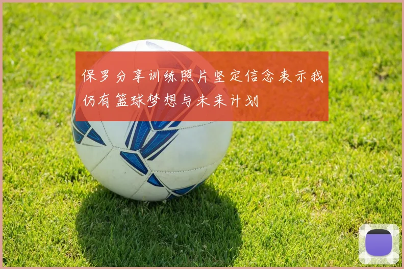 保罗分享训练照片坚定信念表示我仍有篮球梦想与未来计划