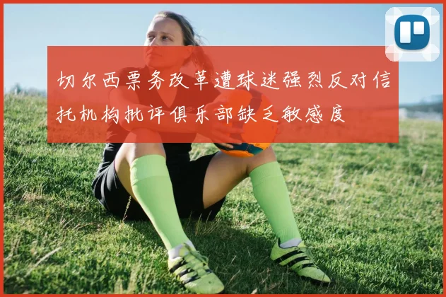 切尔西票务改革遭球迷强烈反对信托机构批评俱乐部缺乏敏感度