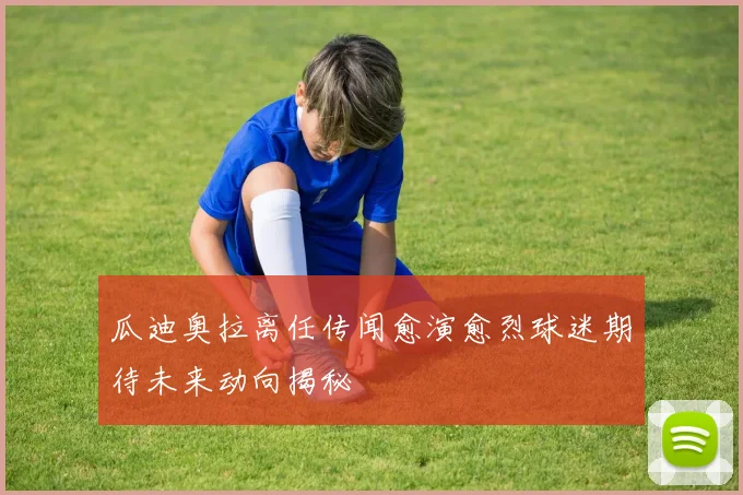 瓜迪奥拉离任传闻愈演愈烈球迷期待未来动向揭秘