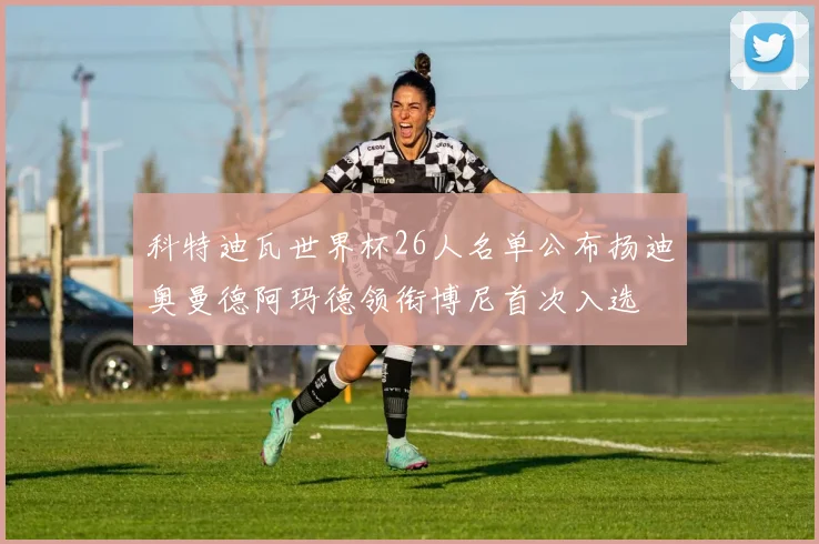科特迪瓦世界杯26人名单公布扬迪奥曼德阿玛德领衔博尼首次入选