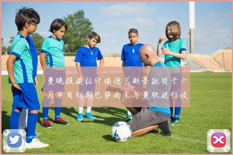 曼晚报道拉什福德买断条款将于六月中旬到期巴萨尚未与曼联进行谈判