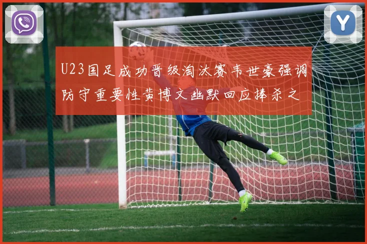 U23国足成功晋级淘汰赛韦世豪强调防守重要性黄博文幽默回应捧杀之说