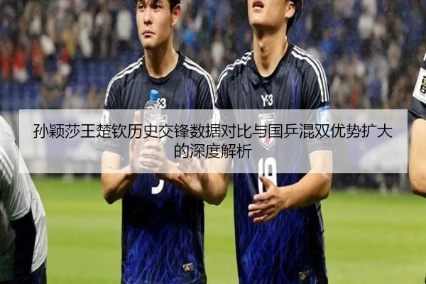 孙颖莎王楚钦历史交锋数据对比与国乒混双优势扩大的深度解析